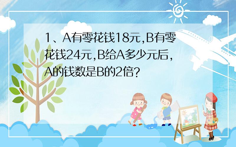 1、A有零花钱18元,B有零花钱24元,B给A多少元后,A的钱数是B的2倍?