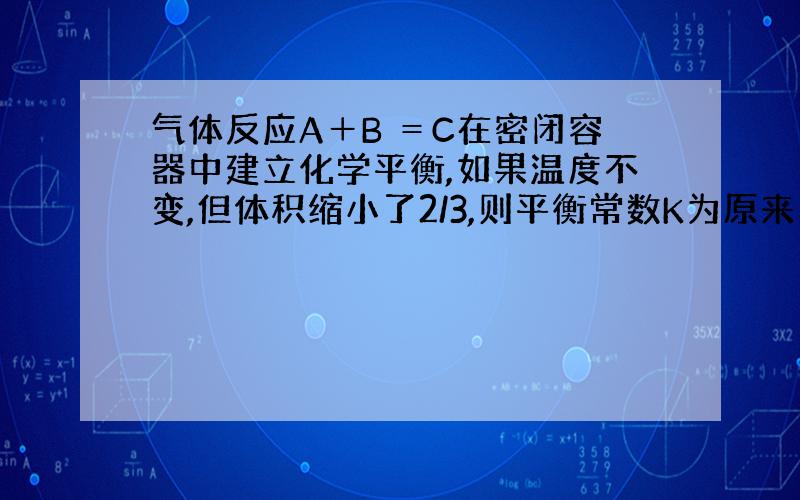 气体反应A＋B ＝C在密闭容器中建立化学平衡,如果温度不变,但体积缩小了2/3,则平衡常数K为原来的