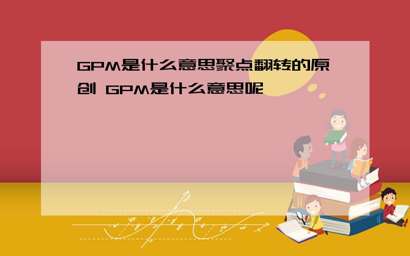 GPM是什么意思聚点翻转的原创 GPM是什么意思呢