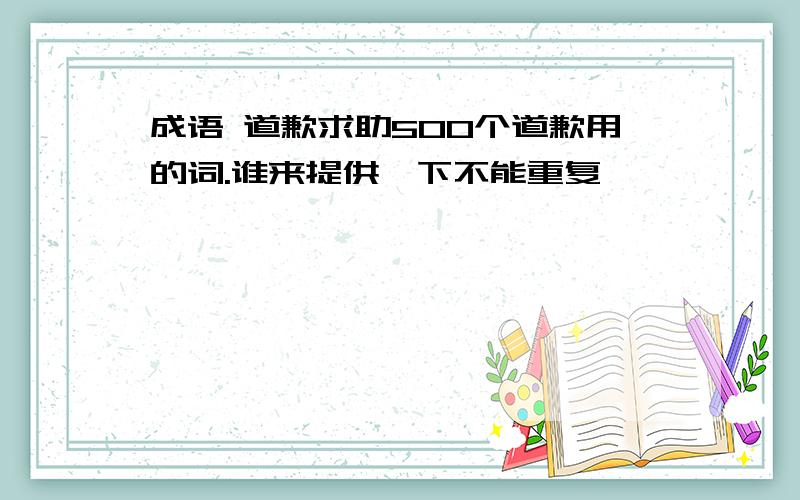 成语 道歉求助500个道歉用的词.谁来提供一下不能重复