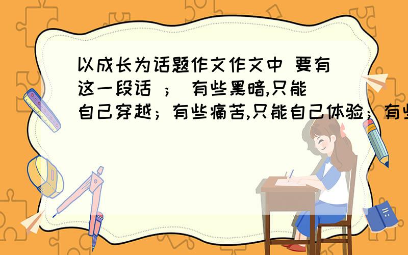 以成长为话题作文作文中 要有这一段话 ； 有些黑暗,只能自己穿越；有些痛苦,只能自己体验；有些孤独,只能自己品尝.但是,