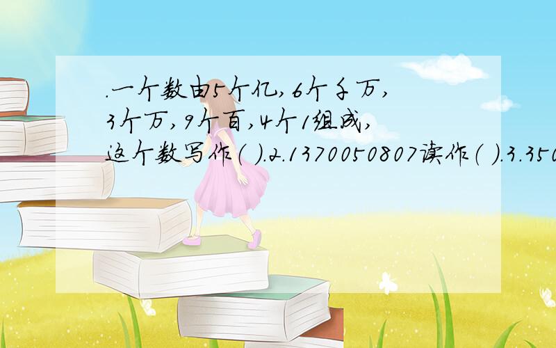 .一个数由5个亿,6个千万,3个万,9个百,4个1组成,这个数写作（ ）.2.1370050807读作（ ）.3.350