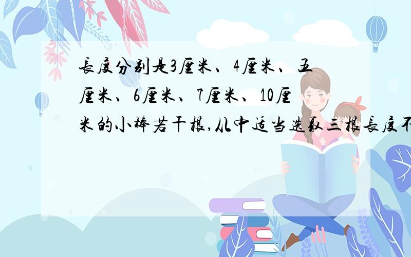 长度分别是3厘米、4厘米、五厘米、6厘米、7厘米、10厘米的小棒若干根,从中适当选取三根长度不同的小棒可以摆出几个三角形