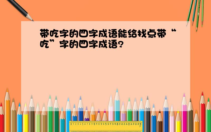 带吃字的四字成语能给找点带“吃”字的四字成语?