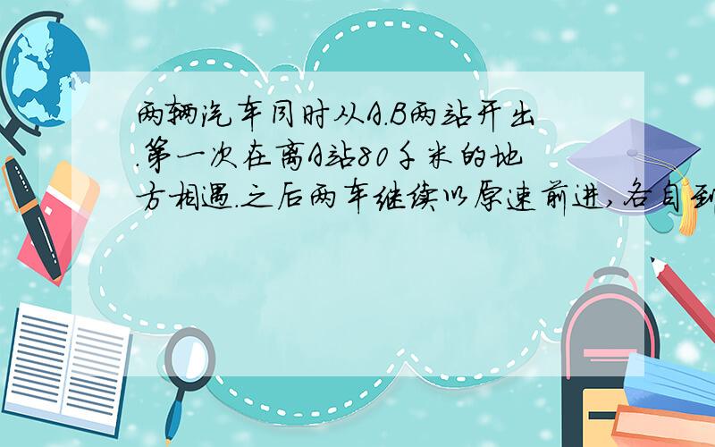 两辆汽车同时从A.B两站开出.第一次在离A站80千米的地方相遇.之后两车继续以原速前进,各自到对方站后都