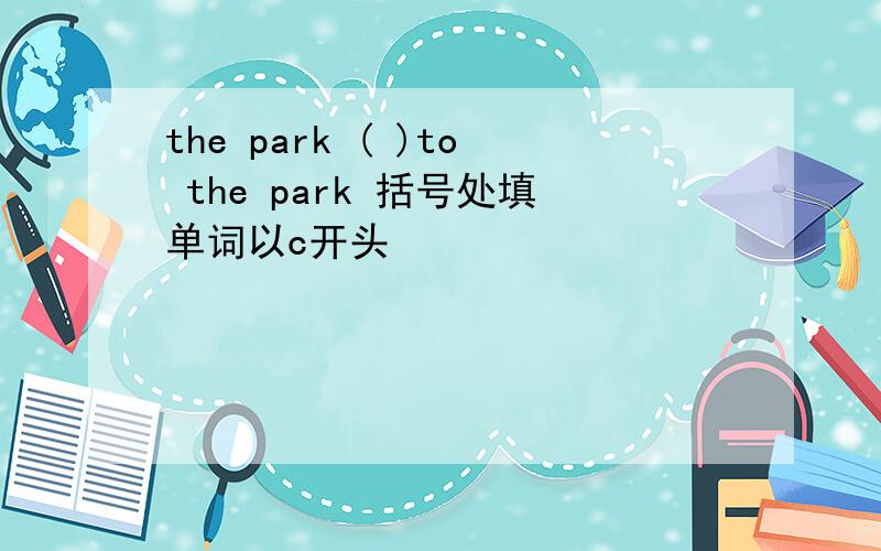 the park ( )to the park 括号处填单词以c开头