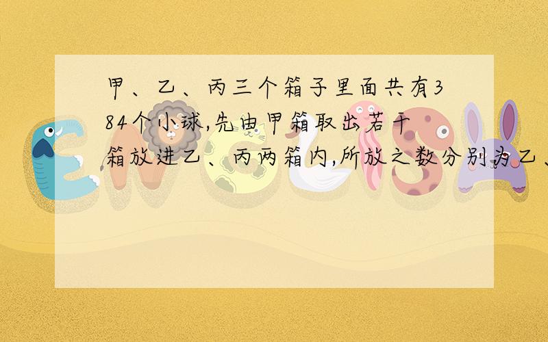 甲、乙、丙三个箱子里面共有384个小球,先由甲箱取出若干箱放进乙、丙两箱内,所放之数分别为乙、丙原有之数,继而由乙箱取出