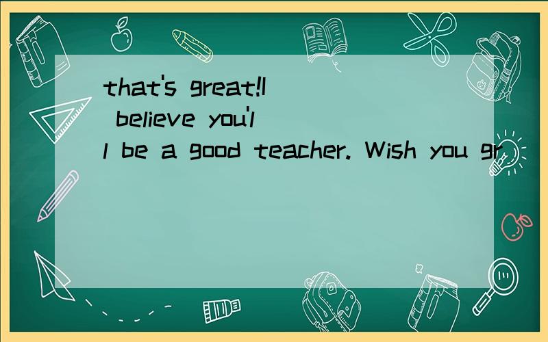 that's great!I believe you'll be a good teacher. Wish you gr