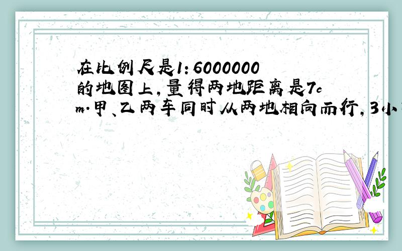 在比例尺是1：6000000的地图上,量得两地距离是7cm.甲、乙两车同时从两地相向而行,3小时后两车相遇,已