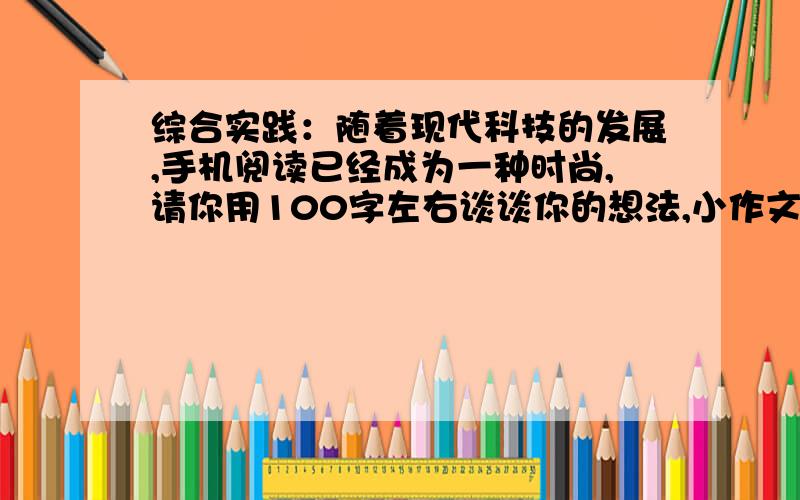 综合实践：随着现代科技的发展,手机阅读已经成为一种时尚,请你用100字左右谈谈你的想法,小作文