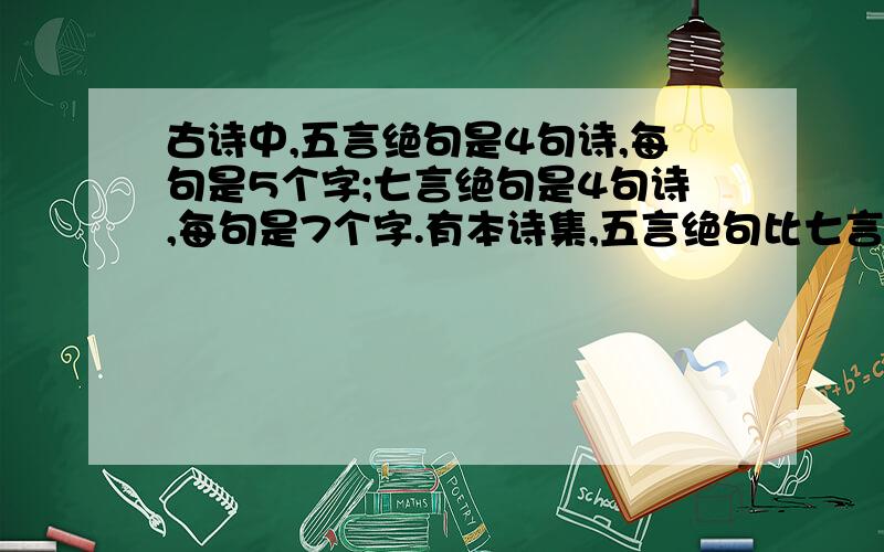 古诗中,五言绝句是4句诗,每句是5个字;七言绝句是4句诗,每句是7个字.有本诗集,五言绝句比七言绝句多13首,总字数却少