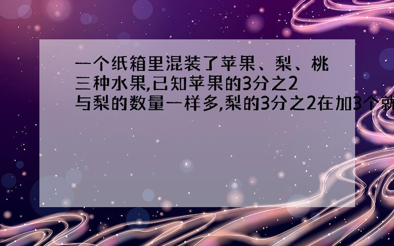 一个纸箱里混装了苹果、梨、桃三种水果,已知苹果的3分之2与梨的数量一样多,梨的3分之2在加3个就与桃的数