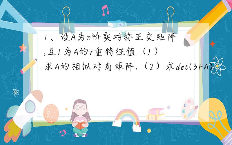 1、设A为n阶实对称正交矩阵,且1为A的r重特征值（1）求A的相似对角矩阵.（2）求det(3EA).