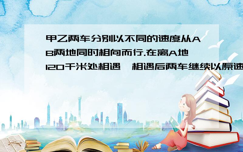 甲乙两车分别以不同的速度从AB两地同时相向而行.在离A地120千米处相遇,相遇后两车继续以原速前进,甲车