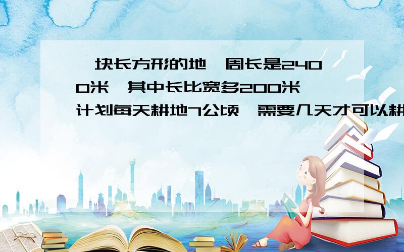 一块长方形的地,周长是2400米,其中长比宽多200米,计划每天耕地7公顷,需要几天才可以耕完?