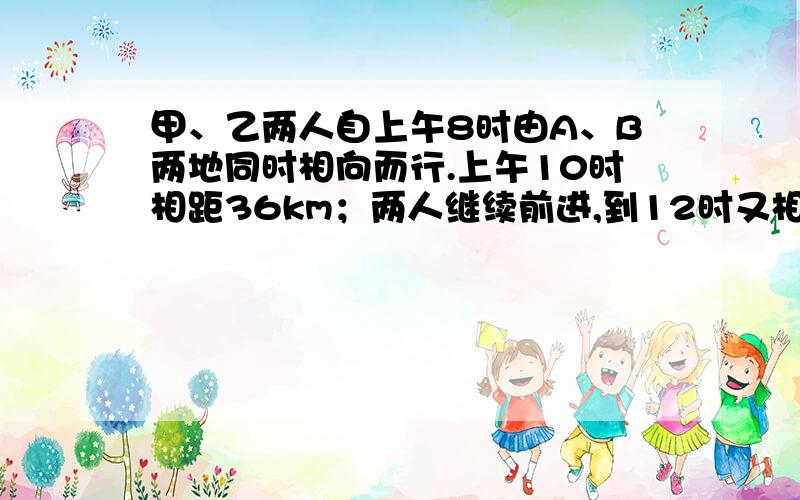 甲、乙两人自上午8时由A、B两地同时相向而行.上午10时相距36km；两人继续前进,到12时又相距36km.