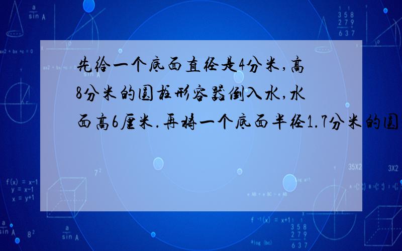 先给一个底面直径是4分米,高8分米的圆柱形容器倒入水,水面高6厘米.再将一个底面半径1.7分米的圆锥形零件完全浸入水中,