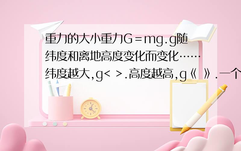 重力的大小重力G＝mg.g随纬度和离地高度变化而变化……纬度越大,g< >.高度越高,g《 》.一个物体的重力大小不受运