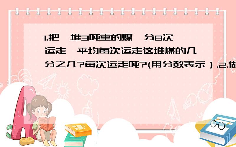 1.把一堆3吨重的煤,分8次运走,平均每次运走这堆煤的几分之几?每次运走吨?(用分数表示）.2.做同一种零件,李师傅5小