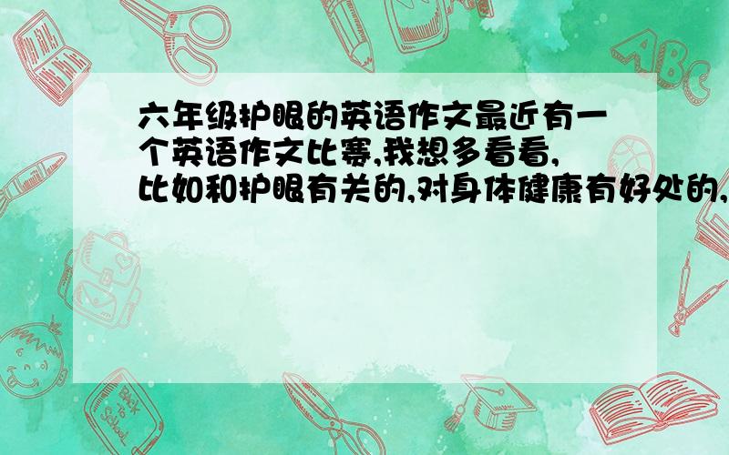 六年级护眼的英语作文最近有一个英语作文比赛,我想多看看,比如和护眼有关的,对身体健康有好处的,环保的.有多少求多少,别弄