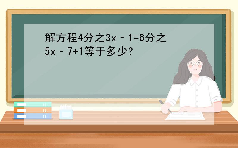 解方程4分之3x‐1=6分之5x‐7+1等于多少?