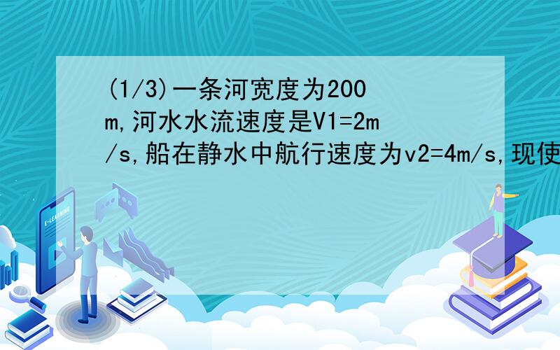 (1/3)一条河宽度为200m,河水水流速度是V1=2m/s,船在静水中航行速度为v2=4m/s,现使船渡河,（1）如果