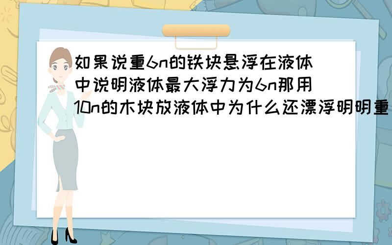 如果说重6n的铁块悬浮在液体中说明液体最大浮力为6n那用10n的木块放液体中为什么还漂浮明明重力比浮力大