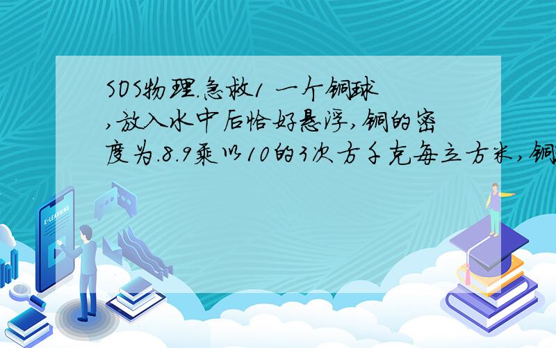 SOS物理.急救1 一个铜球,放入水中后恰好悬浮,铜的密度为.8.9乘以10的3次方千克每立方米,铜球的重力为8.9牛顿