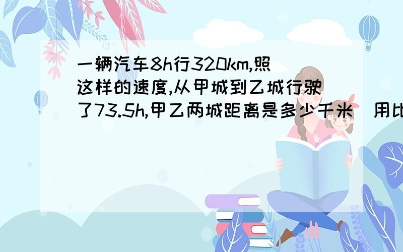 一辆汽车8h行320km,照这样的速度,从甲城到乙城行驶了73.5h,甲乙两城距离是多少千米（用比例解）