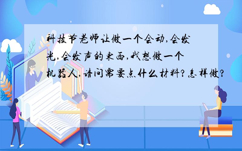 科技节老师让做一个会动,会发光,会发声的东西,我想做一个机器人,请问需要点什么材料?怎样做?