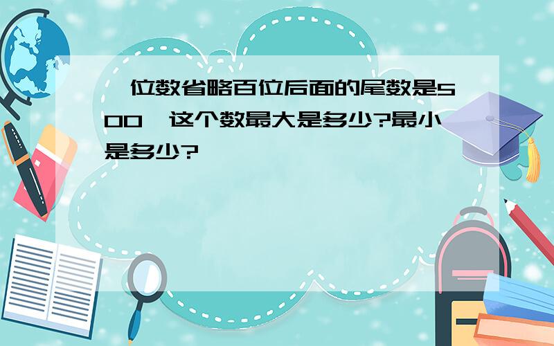 一位数省略百位后面的尾数是500,这个数最大是多少?最小是多少?