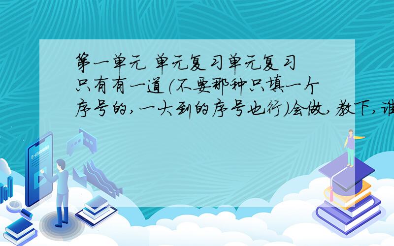 第一单元 单元复习单元复习 只有有一道（不要那种只填一个序号的,一大到的序号也行）会做,教下,谁会的多,就谁了阅读理解两