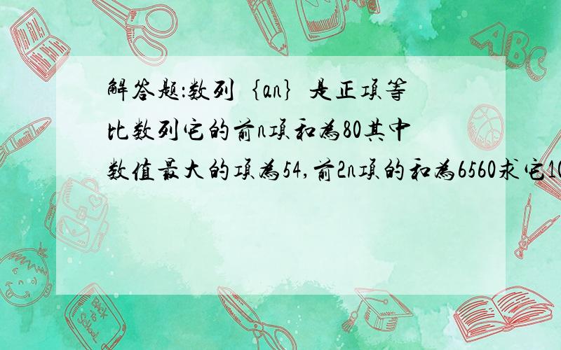 解答题：数列｛an｝是正项等比数列它的前n项和为80其中数值最大的项为54,前2n项的和为6560求它100项的和