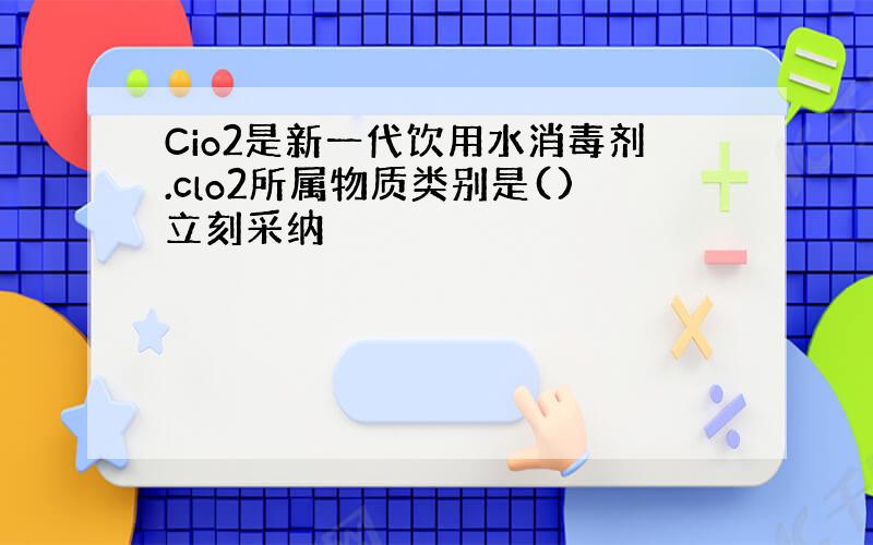 Cio2是新一代饮用水消毒剂.clo2所属物质类别是()立刻采纳