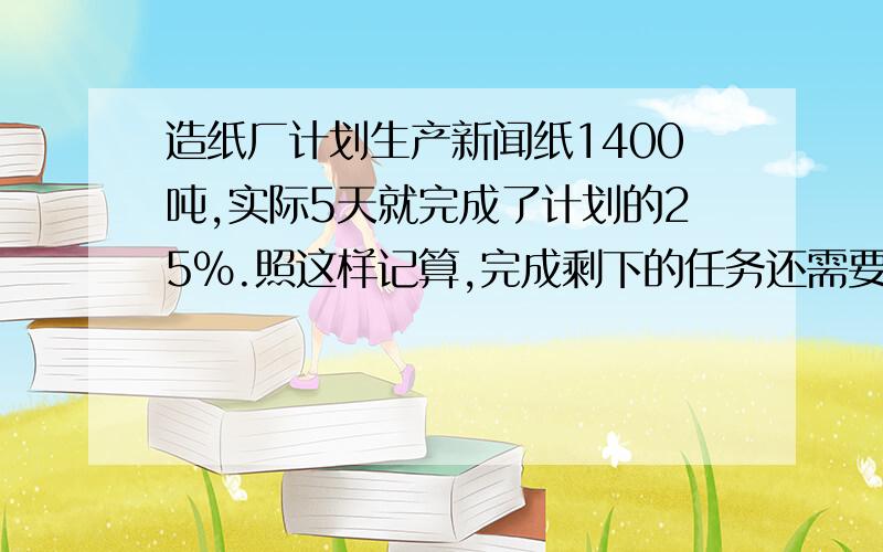 造纸厂计划生产新闻纸1400吨,实际5天就完成了计划的25%.照这样记算,完成剩下的任务还需要多少?