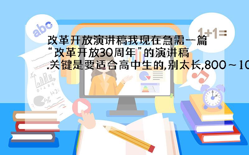 改革开放演讲稿我现在急需一篇“改革开放30周年”的演讲稿.关键是要适合高中生的,别太长,800～100字左右,