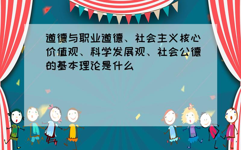 道德与职业道德、社会主义核心价值观、科学发展观、社会公德的基本理论是什么