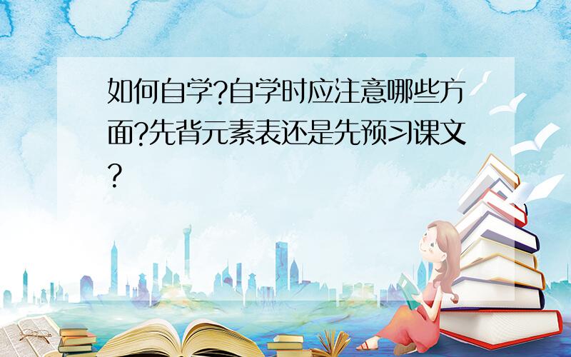 如何自学?自学时应注意哪些方面?先背元素表还是先预习课文?