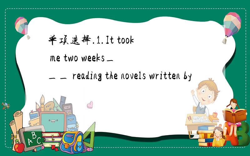 单项选择.1.It took me two weeks___ reading the novels written by