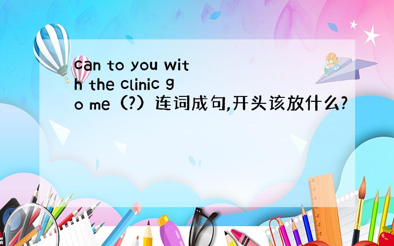 can to you with the clinic go me（?）连词成句,开头该放什么?