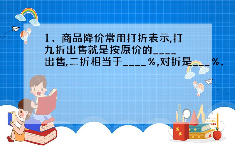 1、商品降价常用打折表示,打九折出售就是按原价的____出售,二折相当于____％,对折是___％.