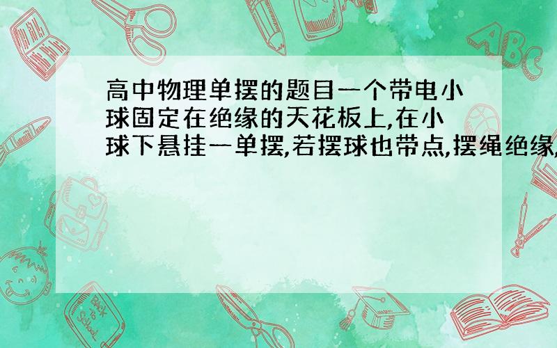 高中物理单摆的题目一个带电小球固定在绝缘的天花板上,在小球下悬挂一单摆,若摆球也带点,摆绳绝缘,摆长为L.当单摆做简谐振