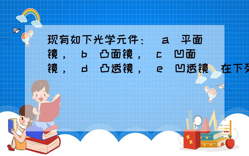 现有如下光学元件：（a）平面镜，（b）凸面镜，（c）凹面镜，（d）凸透镜，（e）凹透镜．在下列光学仪器或用具中用到了哪种