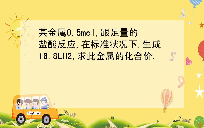 某金属0.5mol,跟足量的盐酸反应,在标准状况下,生成16.8LH2,求此金属的化合价.