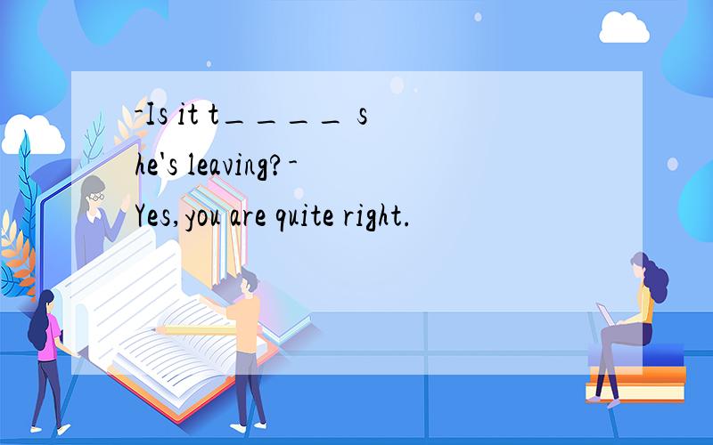 -Is it t____ she's leaving?-Yes,you are quite right.