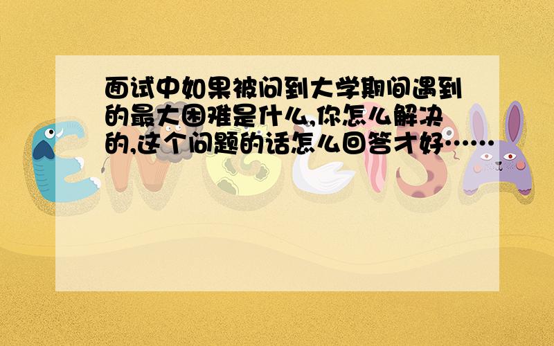 面试中如果被问到大学期间遇到的最大困难是什么,你怎么解决的,这个问题的话怎么回答才好……