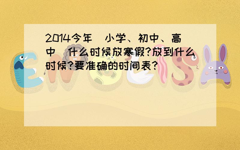 2014今年（小学、初中、高中）什么时候放寒假?放到什么时候?要准确的时间表?