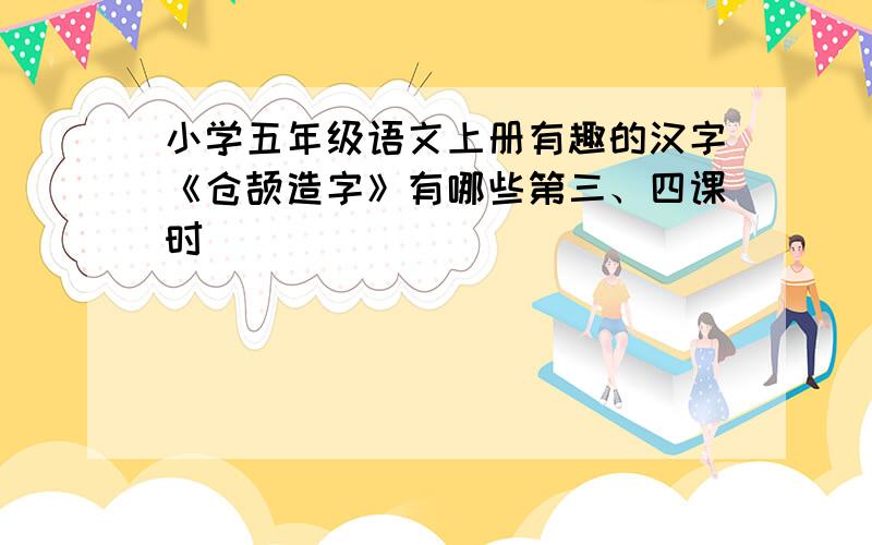 小学五年级语文上册有趣的汉字《仓颉造字》有哪些第三、四课时