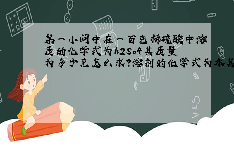 第一小问中在一百克稀硫酸中溶质的化学式为h2So4其质量为多少克怎么求?溶剂的化学式为水其质量为多少克怎么求?