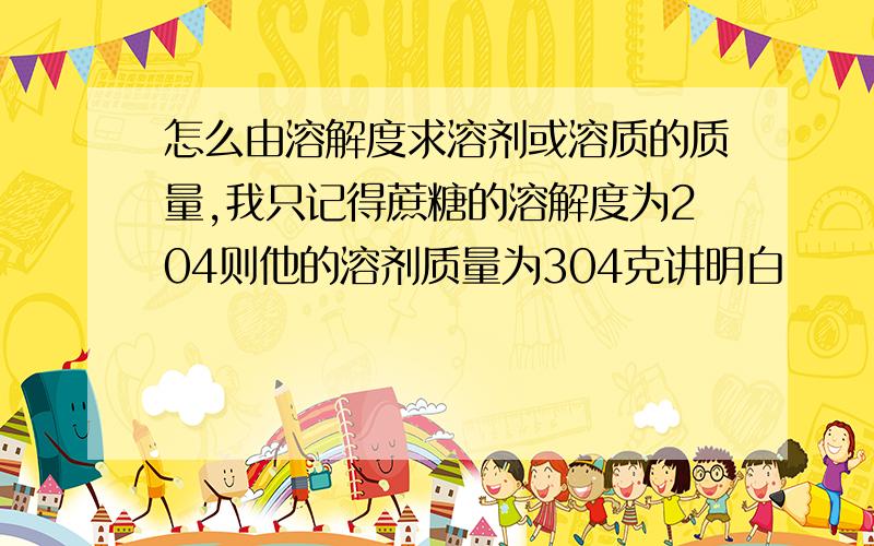 怎么由溶解度求溶剂或溶质的质量,我只记得蔗糖的溶解度为204则他的溶剂质量为304克讲明白